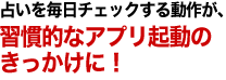 占いを毎日チェックする動作が、習慣的なアプリ起動のきっかけに！