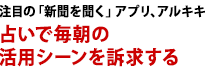 注目の「新聞を聞く」アプリ、アルキキ　占いで毎朝の活用シーンを訴求する